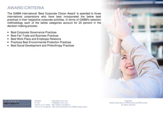 AWARD CRITERIA
The GABM international ‘Best Corporate Citizen Award’ is awarded to those
international corporations who have best incorporated the below best
practices in their respective corporate activities. In terms of GABM’s selection
methodology each of the below categories account for 20 percent in the
decision making process:

•   Best Corporate Governance Practices
•   Best Fair Trade and Business Practices
•   Best Work Place and Employee Relations
•   Practices Best Environmental Protection Practices
•   Best Social Development and Philanthropy Practices




                       Website:              www.gabm-pinc.com                                               Copyright.
                       E-mail:               info@gabm-pinc.com                         Global Association of Billionaires and Millionaires.
                       Follow us on Twitter: http://twitter.com/gabm1                                  All rights reserved.
                       Like us on Facebook: http://www.facebook.com/GABM.Organization
 
