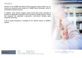 PRIZES
Winners of the GABM international ‘Best Corporate Citizen Award’ do not
receive any physical prizes except for a GABM Award Certificate, which is
forwarded in electronic format.

In addition, each industry category award winner gets press coverage to
provide the applicable corporation with international media exposure, which
will recognize the applicable corporation’s commitment towards good
corporate citizenship.

A list of Award Recipients is available on the ‘Awards’ section of GABM’s
website.




                     Website:              www.gabm-pinc.com                                               Copyright.
                     E-mail:               info@gabm-pinc.com                         Global Association of Billionaires and Millionaires.
                     Follow us on Twitter: http://twitter.com/gabm1                                  All rights reserved.
                     Like us on Facebook: http://www.facebook.com/GABM.Organization
 