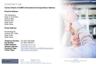 CONTACT US
Contact Details of GABM’s International Correspondence Address:

Physical Address:

The Colosseum,
Foyer 3, First Floor,
Century Way,
Century City,
Cape Town,
South Africa

Postal Address:

Private Bag X5,
Century City, 7446,
Cape Town,
South Africa

Telephone Number:       +27 (0)21 526 0428
Fax Number:             +27 (0)21 526 0311
E-Mail Address:         info@gabm-pinc.com
Website Address:        www.gabm-pinc.com
Facebook Page:          http://www.facebook.com/GABM.Organization
Twitter Page:           http://twitter.com/gabm1




                        Website:              www.gabm-pinc.com                                               Copyright.
                        E-mail:               info@gabm-pinc.com                         Global Association of Billionaires and Millionaires.
                        Follow us on Twitter: http://twitter.com/gabm1                                  All rights reserved.
                        Like us on Facebook: http://www.facebook.com/GABM.Organization
 