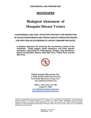 CONFIDENTIAL AND PROPRIETARY
WHITEPAPER
Biological Abatement of
Mosquito Disease Vectors
A SUSTAINABLE AND COST- EFFECTIVE STRATEGY FOR PRODUCTION
OF NATIVE INVERTEBRATE AND FINFISH AQUATIC PREDATOR SPECIES
FOR VERY HIGH IN-SITU MOSQUITO LARVAE CONSUMPTION RATES
A Systems Approach for achieving the nonchemical control of the
Anopheles - Aedes aegypti, Aedes albopictus, and Culex species
mosquitos responsible for Chikungunya, Dengue, Dog Heartworm,
Equine Encephalitis, Malaria, West Nile Virus, Yellow Fever and the
Zika Virus.
Global Aquatic Biosystems, Inc.
A Public Benefit collaboration between
Great Plains Biosciences Group, LLC
and AgOil International, Inc.
1000 N. Ashley Drive, Ste 900
Tampa FL 33602
www.globalaquaticbiosystems.com
info@globalaquaticbiosystems.com
Concepts, technologies and processes described herein are the Confidential and Proprietary Trade Secrets and
include Valuable IP Properties owned by, or licensed to, Global Aquatic BioSystems Inc,.Great Plains
Biosciences Group, LLC and/or AgOil, International, Inc., which are subject to U.S. Patent Pending, Patent(s)
Applied for and/or Patentable Documentation-in-Process status and are governed under terms of appropriate
Non-Disclosure Agreements.
Released: 2rd
Qtr 2017
ADDENDUM 1(a.)
 
