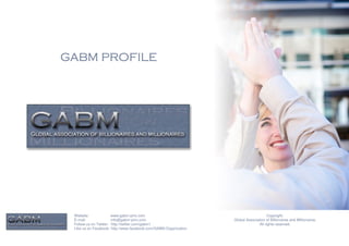 GABM PROFILE




 Website:              www.gabm-pinc.com                                               Copyright.
 E-mail:               info@gabm-pinc.com                         Global Association of Billionaires and Millionaires.
 Follow us on Twitter: http://twitter.com/gabm1                                  All rights reserved.
 Like us on Facebook: http://www.facebook.com/GABM.Organization
 
