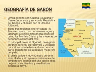 GEOGRAFÍA DE GABÓN
 Limita al norte con Guinea Ecuatorial y
Camerún, al este y sur con la República
del Congo y al oeste con el Océano
Atlántico.
 Tiene tres regiones diferenciadas : la
llanura costera, con numerosos lagos y
lagunas; la región montañosa conocida
como los Montes Cristal y las mesetas con
pequeñas colinas del este.
 El principal río es el Ogooué, navegable
en gran parte de su recorrido y utilizado
para el transporte hasta el mar de una
parte importante de la riqueza maderera
del país.
 El clima cálido y muy húmedo durante
todo el año y sin apenas variaciones de
temperatura cuenta con una época seca
de junio a septiembre y otra lluviosa
octubre a mayo.
 