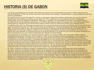 HISTORIA (S) DE GABON
 Los restos arqueológicos encontrados demuestran la presencia de comunidades humanas en Gabón desde hace al
menos 9.000 años, si bien se conoce muy poco sobre dichas comunidades, considerándose a grupos pigmeos como los
primeros pobladores.
 Se calcula que fue a partir del siglo XII, cuando comenzaron a llegar las primeras migraciones de pueblos bantúes,
migraciones que proseguirán durante varios siglos. En 1472, aparecen en sus costas los primeros navegantes
portugueses, a los que seguirán holandeses, franceses e ingleses con la finalidad de hacerse con esclavos para el
mercado de las nuevas colonias americanas. El comercio de esclavos acabó a mediados del s. XIX, después de dejar
destrozadas las relaciones que anteriormente habían existido entre los diferentes pueblos que poblaban el país.
 A mediados del s.XIX, los franceses se anexionaron sin a penas resistencia las tierras de Gabón para formar parte de la
región Ecuatorial Francesa. En 1960, tras tres años de autogobierno, nacería la República de Gabón presidida por Léon
M'ba . Después de siete de años de tormentoso pluralismo, el gobierno del Partido Democrático de Gabón (PDG),
presidido por Omar Bongo, declaró a Gabón como un estado unipartidista. Su apoyo a las políticas de Francia y los
países del norte respecto al continente africano le permitió gobernar a su antojo sin que nunca los países alineados con
EEUU levantaran la voz por la falta de libertades del régimen de Omar Bongo.
 Este alineamiento de Gabón le ha supuesto además, contar con el apoyo militar de Francia para vigilar cualquier
posibilidad de oposición a Bongo, como sucedió en 1990, en que las tropas francesas aplastaron una rebelión de los
trabajadores industriales. A cambio de ser Francia el principal proveedor del país y permitirle llevarse en buenas
condiciones las reservas de uranio y minerales estratégicos con que cuenta el país. La posición francesa de primer
proveedor hace que la práctica totalidad de los productos que se comercializan en Gabón sean de procedencia francesa
y que incluso los recursos de que dispone sean manufacturados en Francia antes de volver al país para ser consumidos
por éste. Un ejemplo es el de la madera de la que siendo uno de los más ricos en maderas valiosas, el país está siendo
esquilmado por empresas extranjeras que la sacan en bruto , sin que existan industria nacional de madera y donde
hasta las cerillas de madera que se consumen en Gabón son importadas de Francia.
 En 1990, el régimen de Bongo se abrió al multipartidismo y tras las elecciones celebradas ese año la Asamblea
Nacional, aunque dominada por el PDG, cuenta con la participación de representantes de otros cinco partidos de la
oposición, entre los que destacan el Parti Gabonais du Progres y Rassemblement des Bžcherons. En diciembre de
1993, se celebraron elecciones presidenciales de las que Omar Bongo salió reelegido, con la acusación de manipulación
de los votos, hecha por los partidos de la oposición. Presionado por París, en 1994, Bongo aceptó la formación de un
gobierno provisional encargado de preparar nuevas elecciones libres. Pero en 1995, Bongo consiguió de nuevo el apoyo
popular en un referéndum en el que se comprometía a llevar a cabo la reforma constitucional que llevaría a celebración
de elecciones presidenciales y legislativas en 1997.
 