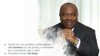 ● Cuenta con una asamblea, conformada por
120 miembros (111 son electos, 9 nominados
por el presidente cada 5 años)
● Presidente Actual: Ali Bongo
 