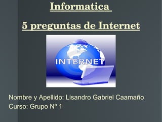 Informatica  5 preguntas de Internet Nombre y Apellido: Lisandro Gabriel Caamaño Curso: Grupo Nº 1 