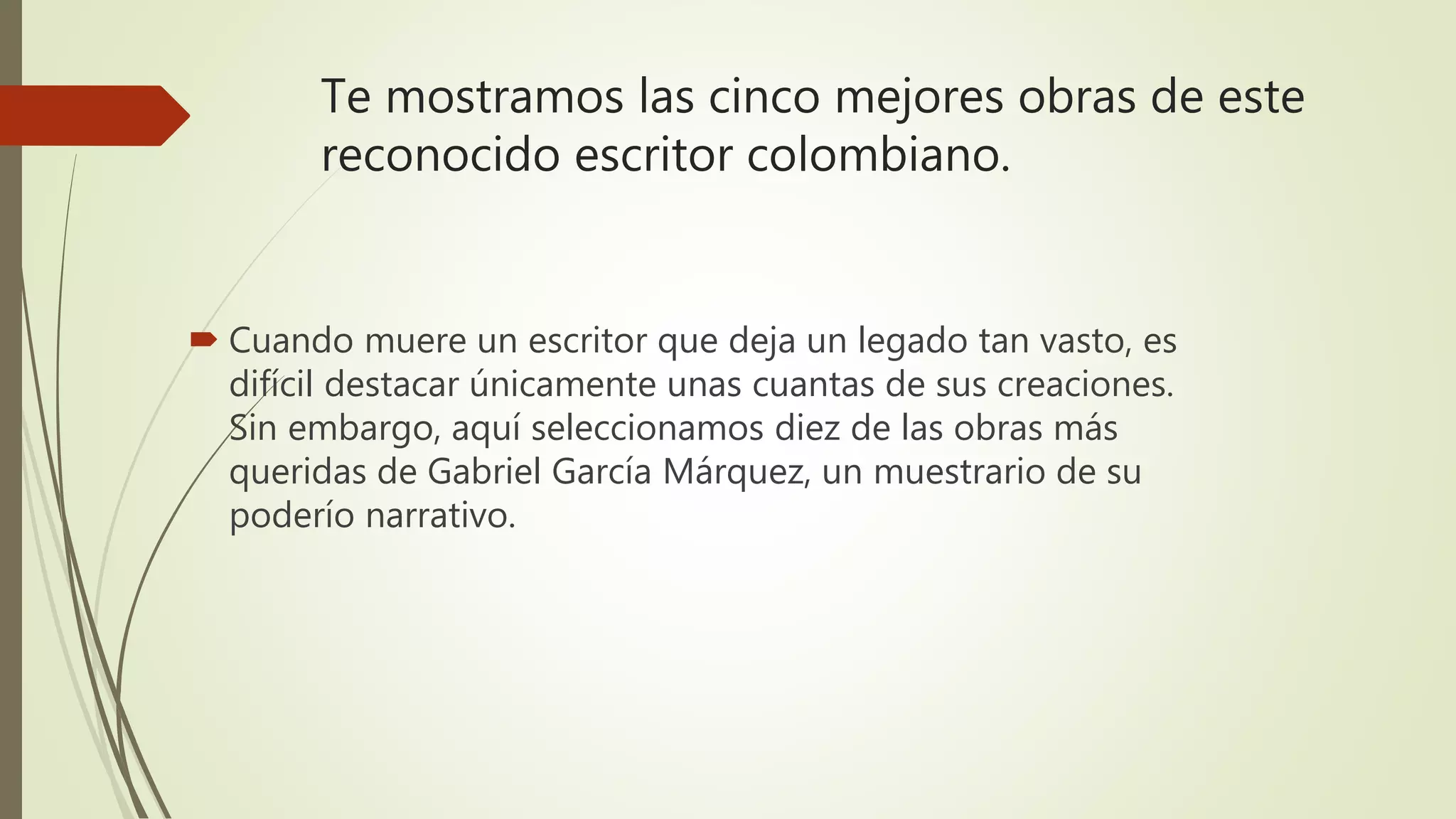 Te mostramos las cinco mejores obras de este
reconocido escritor colombiano.
 Cuando muere un escritor que deja un legado tan vasto, es
difícil destacar únicamente unas cuantas de sus creaciones.
Sin embargo, aquí seleccionamos diez de las obras más
queridas de Gabriel García Márquez, un muestrario de su
poderío narrativo.
 