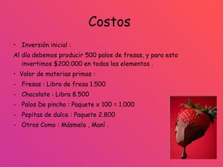 Costos  Inversión inicial :  Al día debemos producir 500 palos de fresas, y para esto invertimos $200.000 en todos los elementos . •  Valor de materias primas : Fresas : Libra de fresa 1.500 Chocolate : Libra 8.500 Palos De pincho : Paquete x 100 = 1.000 Pepitas de dulce : Paquete 2.800 -  Otros Como : Másmelo , Maní . 