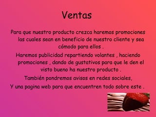 Ventas  Para que nuestro producto crezca haremos promociones las cuales sean en beneficio de nuestro cliente y sea cómodo para ellos . Haremos publicidad repartiendo volantes , haciendo promociones , dando de gustativos para que le den el visto bueno ha nuestro producto . También pondremos avisos en redes sociales, Y una pagina web para que encuentren todo sobre este .  