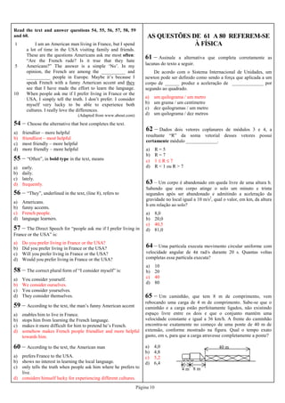 Página 10
AS QUESTÕES DE 61 A 80 REFEREM-SE
À FÍSICA
Read the text and answer questions 54, 55, 56, 57, 58, 59
and 60.
1
5
10
I am an American man living in France, but I spend
a lot of time in the USA visiting family and friends.
These are the questions Americans ask me most often:
“Are the French rude? Is it true that they hate
Americans?” The answer is a simple ‘No’. In my
opinion, the French are among the __________ and
__________ people in Europe. Maybe it’s because I
speak French with a funny American accent and they
see that I have made the effort to learn the language.
When people ask me if I prefer living in France or the
USA, I simply tell the truth. I don’t prefer. I consider
myself very lucky to be able to experience both
cultures. I really love the differences.
(Adapted from www.about.com)
54 – Choose the alternative that best completes the text.
a) friendlier – more helpful
b) friendliest – most helpful
c) most friendly – more helpful
d) more friendly – more helpful
55 – “Often”, in bold type in the text, means
a) early.
b) daily.
c) lately.
d) frequently.
56 – “They”, underlined in the text, (line 8), refers to
a) Americans.
b) funny accents.
c) French people.
d) language learners.
57 – The Direct Speech for “people ask me if I prefer living in
France or the USA” is:
a) Do you prefer living in France or the USA?
b) Did you prefer living in France or the USA?
c) Will you prefer living in France or the USA?
d) Would you prefer living in France or the USA?
58 – The correct plural form of “I consider myself” is:
a) You consider yourself.
b) We consider ourselves.
c) You consider yourselves.
d) They consider themselves.
59 – According to the text, the man’s funny American accent
a) enables him to live in France.
b) stops him from learning the French language.
c) makes it more difficult for him to pretend he’s French.
d) somehow makes French people friendlier and more helpful
towards him.
60 – According to the text, the American man
a) prefers France to the USA.
b) shows no interest in learning the local language.
c) only tells the truth when people ask him where he prefers to
live.
d) considers himself lucky for experiencing different cultures.
61 – Assinale a alternativa que completa corretamente as
lacunas do texto a seguir.
De acordo com o Sistema Internacional de Unidades, um
newton pode ser definido como sendo a força que aplicada a um
corpo de ______ produz a aceleração de _____________ por
segundo ao quadrado.
a) um quilograma / um metro
b) um grama / um centímetro
c) dez quilogramas / um metro
d) um quilograma / dez metros
62 – Dados dois vetores coplanares de módulos 3 e 4, a
resultante “R” da soma vetorial desses vetores possui
certamente módulo _____________.
a) R = 5
b) R = 7
c) 1 ≤ R ≤ 7
d) R < 1 ou R > 7
63 – Um corpo é abandonado em queda livre de uma altura h.
Sabendo que este corpo atinge o solo um minuto e trinta
segundos após ser abandonado e admitindo a aceleração da
gravidade no local igual a 10 m/s2
, qual o valor, em km, da altura
h em relação ao solo?
a) 8,0
b) 20,0
c) 40,5
d) 81,0
65 – Um caminhão, que tem 8 m de comprimento, vem
rebocando uma carga de 4 m de comprimento. Sabe-se que o
caminhão e a carga estão perfeitamente ligados, não existindo
espaço livre entre os dois e que o conjunto mantém uma
velocidade constante e igual a 36 km/h. A frente do caminhão
encontra-se exatamente no começo de uma ponte de 40 m de
extensão, conforme mostrado na figura. Qual o tempo exato
gasto, em s, para que a carga atravesse completamente a ponte?
a) 4,0
b) 4,8
c) 5,2
d) 6,4
40 m
8 m4 m
64 – Uma partícula executa movimento circular uniforme com
velocidade angular de 4π rad/s durante 20 s. Quantas voltas
completas essa partícula executa?
a) 10
b) 20
c) 40
d) 80
 