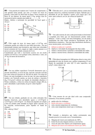 Página 11 Nº de Inscrição __ __ __ __ __ __ __
66 – Uma prancha de madeira tem 5 metros de comprimento e
está apoiada numa parede, que está a 4 metros do início da
prancha, como pode ser observado na figura. Nessa situação um
bloco B, em repouso, de massa igual a 5 kg, produz num fio
inextensível preso a parede uma tração de ________ N.
Dados: Admita a aceleração da gravidade no local igual a
10 m/s2
.
a) 20
b) 30
c) 40
d) 50
.
4 m
5 m
B
fio
parede
prancha
67 – Um vagão de trem, de massa igual a 8.103
kg, está
totalmente parado nos trilhos de uma linha ferroviária. Em um
determinado instante uma locomotiva, que tinha uma velocidade
inicial constante de 8 m/s, engata no vagão e juntos passam a se
mover com uma velocidade constante de 6 m/s.
Considerando que todo o movimento ocorreu em um trecho
retilíneo da ferrovia e sem qualquer atrito, determine o valor, em
103
kg, da massa da locomotiva.
a) 10
b) 12
c) 18
d) 24
69 – Em um cilindro, graduado em cm, estão colocados três
líquidos imiscíveis, com densidades iguais a 1,4.103
kg/m3
,
1,0.103
kg/m3
e 0,8.103
kg/m3
. As alturas dos líquidos em relação
a base do cilindro estão anotadas na figura. Qual a pressão, em
Pa, exercida, exclusivamente, pelos líquidos no fundo do
cilindro?
Obs.: adote g=10m/s2
a) 198
b) 1200
c) 1546
d) 1980 12 cm
6 cm
3 cm
68 – Em sua célebre experiência Torricelli demonstrou que a
pressão atmosférica, ao nível do mar, equivale a pressão exercida
por uma coluna de mercúrio de 760 mm de altura. Um aluno de
Física, em uma localidade ao nível do mar, fez uma experiência
similar a de Torricelli, porém, ao invés de utilizar o mercúrio
(dHg=13,6 g/cm3
) utilizou um líquido de densidade absoluta d.
Nestas condições, a altura da coluna do líquido atingiu 206 cm,
qual a densidade d, aproximada, em g/cm3
, deste líquido?
a) 5,0
b) 7,0
c) 10,0
d) 13,6
A
hB
2 cm
70 – Um tubo em U, com as extremidades abertas contém dois
líquidos imiscíveis, conforme mostrado na figura. Sabendo que a
densidade de um dos líquidos é quatro vezes maior que a do
outro, qual a altura h, em cm, da coluna do líquido B?
a) 0,25
b) 2
c) 4
d) 8
71 – Em cada extremo de uma corda posicionada na horizontal
é acoplada uma fonte que em funcionamento produz ondas
idênticas. Como a corda é um meio homogêneo, em um ponto
equidistante das duas fontes percebe-se inicialmente que há
interferência construtiva. Para que haja interferência destrutiva,
nesse mesmo ponto, será necessário
a) defasar as ondas em ½ período.
b) duplicar a velocidade de propagação das duas ondas.
c) manter a mesma forma e aumentar a intensidade das ondas.
d) manter a mesma forma e diminuir a intensidade das ondas.
73 – Uma amostra de um gás ideal sofre uma compressão
isotérmica. Essa amostra, portanto,
a) ganha calor da vizinhança.
b) perde calor para a vizinhança.
c) está a mesma temperatura da vizinhança.
d) está a uma temperatura menor que a vizinhança.
74 – Assinale a alternativa que indica corretamente uma
situação possível, de acordo com a Termodinâmica.
a) Máquina de Carnot com rendimento de 100%.
b) Fonte fria de uma máquina térmica a zero kelvin.
c) Troca de calor entre objetos com temperaturas iguais.
d) Máquina de Carnot com rendimento menor que 100%.
72 – Um objeto homogêneo de 1000 gramas absorve uma certa
quantidade de calor de acordo com o gráfico temperatura (T) em
função da quantidade de calor (Q). O calor específico, em
cal/g°C, desse objeto é de
a) 0,04
b) 25
c) 20
d) 1
5
10
0
T(°C)
Q(cal)200
 