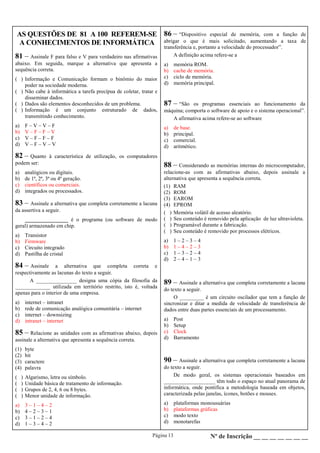 Página 13 Nº de Inscrição __ __ __ __ __ __ __
AS QUESTÕES DE 81 A 100 REFEREM-SE
A CONHECIMENTOS DE INFORMÁTICA
86 – “Dispositivo especial de memória, com a função de
abrigar o que é mais solicitado, aumentando a taxa de
transferência e, portanto a velocidade do processador”.
A definição acima refere-se a
a) memória ROM.
b) cache de memória.
c) ciclo de memória.
d) memória principal.
87 – “São os programas essenciais ao funcionamento da
máquina; comporta o software de apoio e o sistema operacional”.
A afirmativa acima refere-se ao software
a) de base.
b) principal.
c) comercial.
d) aritmético.
88 – Considerando as memórias internas do microcomputador,
relacione-as com as afirmativas abaixo, depois assinale a
alternativa que apresenta a sequência correta.
(1) RAM
(2) ROM
(3) EAROM
(4) EPROM
( ) Memória volátil de acesso aleatório.
( ) Seu conteúdo é removido pela aplicação de luz ultravioleta.
( ) Programável durante a fabricação.
( ) Seu conteúdo é removido por processos elétricos.
a) 1 – 2 – 3 – 4
b) 1 – 4 – 2 – 3
c) 1 – 3 – 2 – 4
d) 2 – 4 – 1 – 3
89 – Assinale a alternativa que completa corretamente a lacuna
do texto a seguir.
O _________ é um circuito oscilador que tem a função de
sincronizar e ditar a medida de velocidade de transferência de
dados entre duas partes essenciais de um processamento.
a) Post
b) Setup
c) Clock
d) Barramento
90 – Assinale a alternativa que completa corretamente a lacuna
do texto a seguir.
De modo geral, os sistemas operacionais baseados em
___________________ têm todo o espaço no atual panorama de
informática, onde pontifica a metodologia baseada em objetos,
caracterizada pelas janelas, ícones, botões e mouses.
a) plataformas monousuárias
b) plataformas gráficas
c) modo texto
d) monotarefas
81 – Assinale F para falso e V para verdadeiro nas afirmativas
abaixo. Em seguida, marque a alternativa que apresenta a
sequência correta.
( ) Informação e Comunicação formam o binômio do maior
poder na sociedade moderna.
( ) Não cabe à informática a tarefa precípua de coletar, tratar e
disseminar dados.
( ) Dados são elementos desconhecidos de um problema.
( ) Informação é um conjunto estruturado de dados,
transmitindo conhecimento.
a) F – V – V – F
b) V – F – F – V
c) V – F – F – F
d) V – F – V – V
82 – Quanto à característica de utilização, os computadores
podem ser:
a) analógicos ou digitais.
b) de 1ª, 2ª, 3ª ou 4ª geração.
c) científicos ou comerciais.
d) integrados ou processados.
83 – Assinale a alternativa que completa corretamente a lacuna
da assertiva a seguir.
________________ é o programa (ou software de modo
geral) armazenado em chip.
a) Transistor
b) Firmware
c) Circuito integrado
d) Pastilha de cristal
84 – Assinale a alternativa que completa correta e
respectivamente as lacunas do texto a seguir.
A _______________ designa uma cópia da filosofia da
_____________ utilizada em território restrito, isto é, voltada
apenas para o interior de uma empresa.
a) internet – intranet
b) rede de comunicação analógica comunitária – internet
c) internet – downsizing
d) intranet – internet
85 – Relacione as unidades com as afirmativas abaixo, depois
assinale a alternativa que apresenta a sequência correta.
(1) byte
(2) bit
(3) caractere
(4) palavra
( ) Algarismo, letra ou símbolo.
( ) Unidade básica de tratamento de informação.
( ) Grupos de 2, 4, 6 ou 8 bytes.
( ) Menor unidade de informação.
a) 3 – 1 – 4 – 2
b) 4 – 2 – 3 – 1
c) 3 – 1 – 2 – 4
d) 1 – 3 – 4 – 2
 