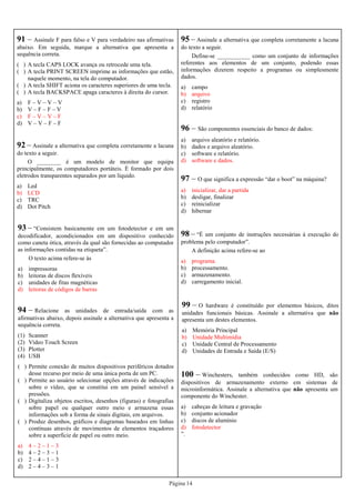 Página 14
96 – São componentes essenciais do banco de dados:
a) arquivo aleatório e relatório.
b) dados e arquivo aleatório.
c) software e relatório.
d) software e dados.
95 – Assinale a alternativa que completa corretamente a lacuna
do texto a seguir.
Define-se ___________ como um conjunto de informações
referentes aos elementos de um conjunto, podendo essas
informações dizerem respeito a programas ou simplesmente
dados.
a) campo
b) arquivo
c) registro
d) relatório
97 – O que significa a expressão “dar o boot” na máquina?
a) inicializar, dar a partida
b) desligar, finalizar
c) reinicializar
d) hibernar
98 – “É um conjunto de instruções necessárias à execução do
problema pelo computador”.
A definição acima refere-se ao
a) programa.
b) processamento.
c) armazenamento.
d) carregamento inicial.
99 – O hardware é constituído por elementos básicos, ditos
unidades funcionais básicas. Assinale a alternativa que não
apresenta um destes elementos.
a) Memória Principal
b) Unidade Multimídia
c) Unidade Central de Processamento
d) Unidades de Entrada e Saída (E/S)
100 – Winchesters, também conhecidos como HD, são
dispositivos de armazenamento externo em sistemas de
microinformática. Assinale a alternativa que não apresenta um
componente do Winchester.
a) cabeças de leitura e gravação
b) conjunto acionador
c) discos de alumínio
d) fotodetector
”.
91 – Assinale F para falso e V para verdadeiro nas afirmativas
abaixo. Em seguida, marque a alternativa que apresenta a
sequência correta.
( ) A tecla CAPS LOCK avança ou retrocede uma tela.
( ) A tecla PRINT SCREEN imprime as informações que estão,
naquele momento, na tela do computador.
( ) A tecla SHIFT aciona os caracteres superiores de uma tecla.
( ) A tecla BACKSPACE apaga caracteres à direita do cursor.
a) F – V – V – V
b) V – F – F – V
c) F – V – V – F
d) V – V – F – F
92 – Assinale a alternativa que completa corretamente a lacuna
do texto a seguir.
O ________ é um modelo de monitor que equipa
principalmente, os computadores portáteis. É formado por dois
eletrodos transparentes separados por um líquido.
a) Led
b) LCD
c) TRC
d) Dot Pitch
93 – “Consistem basicamente em um fotodetector e em um
decodificador, acondicionados em um dispositivo conhecido
como caneta ótica, através da qual são fornecidas ao computador
as informações contidas na etiqueta”.
O texto acima refere-se às
a) impressoras
b) leitoras de discos flexíveis
c) unidades de fitas magnéticas
d) leitoras de códigos de barras
94 – Relacione as unidades de entrada/saída com as
afirmativas abaixo, depois assinale a alternativa que apresenta a
sequência correta.
(1) Scanner
(2) Vídeo Touch Screen
(3) Plotter
(4) USB
( ) Permite conexão de muitos dispositivos periféricos dotados
desse recurso por meio de uma única porta de um PC.
( ) Permite ao usuário selecionar opções através de indicações
sobre o vídeo, que se constitui em um painel sensível a
pressões.
( ) Digitaliza objetos escritos, desenhos (figuras) e fotografias
sobre papel ou qualquer outro meio e armazena essas
informações sob a forma de sinais digitais, em arquivos.
( ) Produz desenhos, gráficos e diagramas baseados em linhas
contínuas através de movimentos de elementos traçadores
sobre a superfície de papel ou outro meio.
a) 4 – 2 – 1 – 3
b) 4 – 2 – 3 – 1
c) 2 – 4 – 1 – 3
d) 2 – 4 – 3 – 1
 