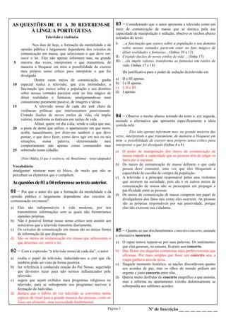 Página 3 Nº de Inscrição __ __ __ __ __ __ __
AS QUESTÕES DE 01 A 30 REFEREM-SE
À LÍNGUA PORTUGUESA
Asquestõesde01a04referem-seaotextoanterior.
Televisão e violência
5
10
15
20
25
Nos dias de hoje, a formação da mentalidade e da
opinião pública é largamente dependente dos veículos de
comunicação em massa, que selecionam o que devo ver,
ouvir e ler. Eles não apenas informam mas, na grande
maioria das vezes, interpretam o que transmitem, de
maneira a bloquear em mim a possibilidade de exercer
meu próprio senso crítico para interpretar o que foi
divulgado.
Dentre esses meios de comunicação, ganha
especial realce a televisão, que cria intimidades; a
fascinação que exerce sobre a população e seu domínio
sobre nossas vontades parecem estar no fato mágico de
diluir realidades e fantasias, amalgamando-as num
consumismo puramente passivo, de imagens e ideias.
A televisão nossa de cada dia está cheia de
violências políticas que interiorizamos passivamente.
Criando ilusões de novos estilos de vida, ela impõe
valores, transforma as fantasias em razões de vida.
Afinal, quem, no dia a dia, vende a calça que uso,
a pasta de dente que utilizo, o apartamento em que moro,
acaba, naturalmente, por dizer-me também o que devo
pensar, o que devo fazer, como devo agir em tais ou tais
situações, numa palavra, determinando meu
comportamento não apenas como consumidor mas
sobretudo como cidadão.
(Nilo Odália, O que é violência, ed. Brasiliense – texto adaptado)
Vocabulário
amalgamar: misturar num só bloco, de modo que não se
percebam os elementos que o compõem.
01 – Por que o autor diz que a formação da mentalidade e da
opinião pública é largamente dependente dos veículos de
comunicação em massa?
a) Eles são indispensáveis à vida moderna, por nos
transmitirem informações sem as quais não formaríamos
opiniões próprias.
b) Não é possível formar nosso senso crítico sem assistir aos
noticiários que a televisão transmite diariamente.
c) Os veículos de comunicação em massa são as únicas fontes
de informação de que dispomos.
d) São os meios de comunicação em massa que selecionam o
que devemos ver, ouvir e ler.
02 – Com a expressão “a televisão nossa de cada dia”, o autor
a) exalta o papel da televisão, induzindo-nos a crer que ela
também pode ser vista de forma positiva.
b) faz referência à conhecida oração do Pai Nosso, sugerindo
que devemos rezar para não sermos influenciados pela
televisão.
c) sugere que sejam exibidos mais programas religiosos na
televisão, para se sobreporem aos programas nocivos à
formação do indivíduo.
d) destaca que o hábito de ver televisão se converteu numa
espécie de ritual para a grande maioria das pessoas, como se
fosse um alimento, uma necessidade fundamental.
03 – Considerando que o autor apresenta a televisão como um
meio de comunicação de massa que se destaca pela sua
capacidade de manipulação e sedução, observe os trechos abaixo
retirados do texto:
I- ...a fascinação que exerce sobre a população e seu domínio
sobre nossas vontades parecem estar no fato mágico de
diluir realidades e fantasias... (linhas 10 a 13)
II- Criando ilusões de novos estilos de vida ... (linha 17)
III- ...ela impõe valores, transforma as fantasias em razões de
vida. (linhas 17 e 18)
Há justificativa para o poder de sedução da televisão em
a) II e III apenas.
b) I e II apenas.
c) I, II e III.
d) I apenas.
04 – Observe o trecho abaixo retirado do texto e, em seguida,
assinale a alternativa que apresenta especificamente a ideia
contida nele.
Eles não apenas informam mas, na grande maioria das
vezes, interpretam o que transmitem, de maneira a bloquear em
mim a possibilidade de exercer meu próprio senso crítico para
interpretar o que foi divulgado.(linhas 4 a 8)
a) O poder de manipulação dos meios de comunicação de
massa impede a capacidade que as pessoas têm de julgar os
fatos por si mesmas.
b) Os meios de comunicação de massa definem o que cada
pessoa deve consumir, uma vez que eles bloqueiam a
capacidade de escolha de compra da população.
c) A televisão é a principal responsável pelos atos violentos
que ocorrem na sociedade, pois ela e os outros meios de
comunicação de massa não se preocupam em propagar a
pacificidade entre as pessoas.
d) Os meios de comunicação de massa cumprem seu papel de
divulgadores dos fatos tais como eles ocorrem. As pessoas
são as próprias responsáveis por sua passividade, porque
elas não exercem sua cidadania.
05 – Quanto ao uso dos homônimos conserto/concerto, assinale
a alternativa incorreta.
a) O rapaz tentou reparar-se por suas palavras. Os sentimentos
que elas geraram, no entanto, ficaram sem conserto.
b) Das Dores era daquelas costureiras mais perfeccionistas que
oficiosas. Por mais simples que fosse um concerto seu, a
roupa ganhava ares de nova.
c) Naquele momento histórico, as nações discordavam quanto
aos acordos de paz, mas os olhos do mundo pediam um
urgente e justo concerto entre elas.
d) Queria muito desfrutar do concerto magnífico a que assistia,
mas a reforma no apartamento vizinho dolorosamente se
sobrepunha aos sublimes acordes.
 