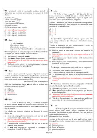 Página 4
07 – Leia:
“A vida é combate,
Que os fracos abate,
Que os fortes, os bravos,
Só pode exaltar.” (Gonçalves Dias – I Juca-Pirama)
O mesmo processo de formação da palavra em destaque no texto
ocorre em qual palavra também destacada abaixo?
a) “Oh! Que doce era aquele sonhar!”
b) “Os bons vi sempre passar/ No mundo graves tormentos.”
c) “Não sei o que há de vago/ No voo em que divago/ à tua
busca, amor!”
d) “Já é noite em teu bairro/ e as mocinhas de calças compridas
desceram para a porta/ após o jantar.”
08 – Leia:
“Tudo nela era atenuado e passivo. O próprio rosto era
mediano, nem bonito nem feio. Era o que chamamos uma pessoa
simpática. Não dizia mal de ninguém, perdoava tudo. Não sabia
odiar; pode ser até que não soubesse amar.”
(Machado de Assis, Missa do galo)
Qual das classificações abaixo não se refere a nenhum dos
pronomes destacados no texto?
a) Relativo
b) Indefinido
c) Possessivo
d) Demonstrativo
09 – Leia:
A cidade de Aparecida, onde foi encontrada a imagem
de Nossa Senhora, à qual são atribuídos muitos milagres, fica
intransitável na festa da Padroeira do Brasil, que ocorre no dia
doze de outubro.
Em relação aos pronomes relativos em destaque, é correto
afirmar que
a) onde está empregado incorretamente, pois ele não pode
representar um lugar, espaço físico.
b) que está corretamente empregado e representa o antecedente
festa da Padroeira do Brasil.
c) a preposição em deveria preceder o que, por isso há erro no
emprego desse pronome.
d) à qual está corretamente empregado e representa o
antecedente A cidade de Aparecida.
06 – Atentando para a acentuação gráfica, assinale a
alternativa que completa corretamente os espaços do texto
abaixo.
Dias vão, dias ____,
E nada consegue apagar
A dor que deles _____.
E vou seguindo meu caminho
Buscando em vago _________
Driblar as mágoas que a contêm.
a) vêm – advém – redemoinho
b) vem – advém – redemoínho
c) vem – advêm – redemoínho
d) vêm – advêm – redemoinho
10 – Leia:
“Já brilha o fogo, companheiro (1) da noite. Correm
lentas, silenciosas no azul (2) do céu as estrelas. Martim se
embala (3) docemente. (4) Por certo o espera a virgem loura
dos castos afetos.” (José de Alencar, adaptado)
Assinale a alternativa que contém a numeração correspondente
às palavras ou expressões destacadas no texto classificadas como
advérbio ou locução adverbial.
a) 1 e 2
b) 1 e 3
c) 3 e 4
d) 2 e 4
11 – Considere a seguinte frase: “Pouco a pouco uma vida
nova, ainda confusa, se foi esboçando.” (Graciliano Ramos,
Vidas Secas)
Assinale a alternativa em que, reescrevendo-se a frase, os
adjetivos ficam no grau comparativo.
a) Pouco a pouco, a mais nova e confusa das vidas se foi
esboçando.
b) Pouco a pouco, uma vida tão nova quanto confusa se foi
esboçando.
c) Pouco a pouco, uma vida novíssima e ainda muito confusa
se foi esboçando.
d) Pouco a pouco, uma vida supernova e ainda extremamente
confusa se foi esboçando.
14 – Leia:
“Todavia, despido de quaisquer outras circunstâncias, a
minha decisão (ser) bonita, porque (exprimir) um justo
escrúpulo, um sentimento de alma delicada. Era o que me dizia
minha dama, elogiando-me.”
(Machado de Assis, adaptado)
Assinale a alternativa que não é uma opção correta para a
conjugação dos verbos entre parênteses nos tempos do indicativo.
a) presente
b) pretérito perfeito
c) futuro do pretérito
d) pretérito imperfeito
12 – Marque a alternativa em que o verbo está na voz passiva.
a) “De repente, senti um bafo quente no rosto.”
b) “Quanto aos discos, obedecerão às nossas preferências.”
c) “A bem da verdade, ela jamais me desagravou com atitudes
hostis.”
d) “Os fios telegráficos foram inventados para a propagação do
exagero.”
13 – Assinale a alternativa em que a conjunção subordinada
adverbial destacada exprime ideia de condição.
a) “Quando chegou a hora, tive vontade de desanimar.”
b) “Para que eu seja um bom escritor é preciso que descreva
Glória com precisão.”
c) “Mas minha mãe diz que prefere [meu casamento], contanto
que eu fique com o nome limpo.”
d) “Há vários dias ansiava por ele, como um jovem adolescente
espera o dia de ir ao cinema com a namoradinha.”
 