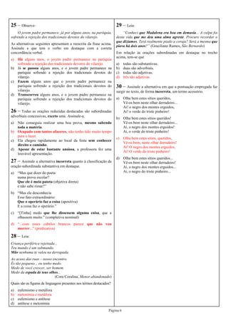 Página 6
25 – Observe:
O jovem padre permanece, já por alguns anos, na paróquia,
sofrendo a rejeição dos tradicionais devotos do vilarejo.
As alternativas seguintes apresentam a reescrita da frase acima.
Assinale a que tem o verbo em destaque com a correta
concordância verbal.
a) Há alguns anos, o jovem padre permanece na paróquia
sofrendo a rejeição dos tradicionais devotos do vilarejo.
b) Já se passou alguns anos, e o jovem padre permanece na
paróquia sofrendo a rejeição dos tradicionais devotos do
vilarejo.
c) Fazem alguns anos que o jovem padre permanece na
paróquia sofrendo a rejeição dos tradicionais devotos do
vilarejo.
d) Transcorreu alguns anos, e o jovem padre permanece na
paróquia sofrendo a rejeição dos tradicionais devotos do
vilarejo.
26 – Todas as orações reduzidas destacadas são subordinadas
adverbiais concessivas, exceto uma. Assinale-a.
a) Não conseguiu realizar uma boa prova, mesmo sabendo
toda a matéria.
b) Ocupado com tantos afazeres, não tenho tido muito tempo
para o lazer.
c) Ela chegou rapidamente ao local da festa sem conhecer
direito o caminho.
d) Apesar de estar bastante ansiosa, a professora fez uma
louvável apresentação.
27 – Assinale a alternativa incorreta quanto à classificação da
oração subordinada substantiva em destaque.
a) “Mas que dizer do poeta
numa prova escolar?
Que ele é meio pateta (objetiva direta)
e não sabe rimar?”
b) “Mas ele desconhecia
Esse fato extraordinário:
Que o operário faz a coisa (apositiva)
E a coisa faz o operário.”
c) “[Tinha] medo que lhe dissessem alguma coisa, que a
olhassem muito.” (completiva nominal)
d) “...com esses cabelos brancos parece que não vou
morrer...” (predicativa)
29 – Leia:
“Conheci que Madalena era boa em demasia... A culpa foi
desta vida que me deu uma alma agreste. Procuro recordar o
que dizíamos. Terá realmente piado a coruja? Será a mesma que
piava há dois anos?” (Graciliano Ramos, São Bernardo)
Em relação às orações subordinadas em destaque no trecho
acima, tem-se que
a) todas são substantivas.
b) duas são adverbiais.
c) todas são adjetivas.
d) três são adjetivas.
30 – Assinale a alternativa em que a pontuação empregada faz
surgir no texto, de forma incorreta, um termo acessório.
a) Olha bem estes sítios queridos,
Vê-os bem neste olhar derradeiro...
Ai! o negro dos montes erguidos,
Ai! o verde do triste pinheiro!
b) Olha bem estes sítios queridos!
Vê-os bem neste olhar derradeiro...
Ai, o negro dos montes erguidos!
Ai, o verde do triste pinheiro!
c) Olha bem estes sítios, queridos,
Vê-os bem, neste olhar derradeiro!
Ai! O negro dos montes erguidos,
Ai! O verde do triste pinheiro!
d) Olha bem estes sítios queridos...
Vê-os bem neste olhar derradeiro!
Ai, o negro dos montes erguidos...
Ai, o negro do triste pinheiro...
28 – Leia:
Criança periférica rejeitada...
Teu mundo é um submundo.
Mão nenhuma te valeu na derrapada.
Ao acaso das ruas – nosso encontro.
És tão pequeno... eu tenho medo.
Medo de você crescer, ser homem.
Medo da espada de teus olhos...
(Cora Coralina, Menor abandonado)
Quais são as figuras de linguagem presentes nos termos destacados?
a) eufemismo e metáfora
b) metonímia e metáfora
c) eufemismo e antítese
d) antítese e metonímia
 