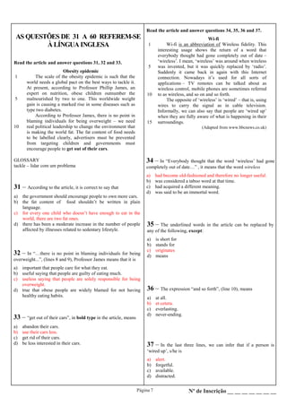 Página 7 Nº de Inscrição __ __ __ __ __ __ __
AS QUESTÕES DE 31 A 60 REFEREM-SE
À LÍNGUA INGLESA
Read the article and answer questions 31, 32 and 33.
1
5
10
Obesity epidemic
The scale of the obesity epidemic is such that the
world needs a global pact on the best ways to tackle it.
At present, according to Professor Phillip James, an
expert on nutrition, obese children outnumber the
malnourished by two to one. This worldwide weight
gain is causing a marked rise in some diseases such as
type two diabetes.
According to Professor James, there is no point in
blaming individuals for being overweight – we need
real political leadership to change the environment that
is making the world fat. The fat content of food needs
to be labelled clearly, advertisers must be prevented
from targeting children and governments must
encourage people to get out of their cars.
GLOSSARY
tackle – lidar com um problema
31 – According to the article, it is correct to say that
a) the government should encourage people to own more cars.
b) the fat content of food shouldn’t be written in plain
language.
c) for every one child who doesn’t have enough to eat in the
world, there are two fat ones.
d) there has been a moderate increase in the number of people
affected by illnesses related to sedentary lifestyle.
32 – In “…there is no point in blaming individuals for being
overweight...”, (lines 8 and 9), Professor James means that it is
a) important that people care for what they eat.
b) useful saying that people are guilty of eating much.
c) useless saying that people are solely responsible for being
overweight.
d) true that obese people are widely blamed for not having
healthy eating habits.
33 – “get out of their cars”, in bold type in the article, means
a) abandon their cars.
b) use their cars less.
c) get rid of their cars.
d) be less interested in their cars.
Read the article and answer questions 34, 35, 36 and 37.
1
5
10
15
Wi-fi
Wi-fi is an abbreviation of Wireless fidelity. This
interesting usage shows the return of a word that
everybody thought had gone completely out of date –
‘wireless’. I mean, ‘wireless’ was around when wireless
was invented, but it was quickly replaced by ‘radio’.
Suddenly it came back in again with this Internet
connection. Nowadays it’s used for all sorts of
applications – TV remotes can be talked about as
wireless control, mobile phones are sometimes referred
to as wireless, and so on and so forth.
The opposite of ‘wireless’ is ‘wired’ – that is, using
wires to carry the signal as in cable television.
Informally, we can also say that people are ‘wired up’
when they are fully aware of what is happening in their
surroundings.
(Adapted from www.bbcnews.co.uk)
34 – In “Everybody thought that the word ‘wireless’ had gone
completely out of date…” , it means that the word wireless
a) had become old-fashioned and therefore no longer useful.
b) was considered a taboo word at that time.
c) had acquired a different meaning.
d) was said to be an immortal word.
35 – The underlined words in the article can be replaced by
any of the following, except:
a) is short for
b) stands for
c) originates
d) means
37 – In the last three lines, we can infer that if a person is
‘wired up’, s/he is
a) alert.
b) forgetful.
c) available.
d) distracted.
36 – The expression “and so forth”, (line 10), means
a) at all.
b) et cetera.
c) everlasting.
d) never-ending.
 