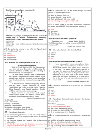 Página 8
40 – In “Brazilians look at the world through rose-tinted
glasses”, it means that Brazilians
a) have no illusions about life.
b) accept the reality of the world.
c) believe in the dark side of the world.
d) see only the positive aspects of the world.
41 – In “Brazil used to be one of the most unequal countries in
the world”, the underlined words are closest in meaning to
a) was.
b) governed.
c) belonged to.
d) refused to be.
Read the excerpt and answer question 42.
“Vuvuzelas were ______ popular during the 2010
World Cup that they were selling as many as 50,000 of
them a month”.
(Adapted from www.cnn.com)
42 – Choose the alternative that fills in the blank.
a) almost
b) hardly
c) little
d) so
Read the article and answer questions 39, 40, and 41.
1
5
10
15
Brazil’s middle-class boom
With the World Cup in 2014, the Olympics two
years later and large discoveries of oil boosting the
economy, Brazilians could be excused for looking at
the world through rose-tinted glasses.
The world’s party country – home to samba dance
and Carnival – is enjoying an economic cocktail of low
unemployment and easy consumer credit, propelling
many Brazilians into the country’s burgeoning middle
class.
In the last decade, effective anti-poverty policies
such as “Bolsa Família”, introduced by former
President Lula and carried on by the current President
Dilma Rousseff, have helped transform Brazil’s
workforce and increase the minimum wage.
“Brazil used to be one of the most unequal
countries in the world,” said Naercio Menezes Filho,
professor of economics business school, Insper.
(Adapted from www.cnn.com)
GLOSSARY
boom – crescimento
boosting – melhorando
propelling - impulsionando
burgeoning – crescimento muito rápido
workforce – trabalhadores, força de trabalho
39 – According to the article,
a) the minimum wage decreased a lot with anti-poverty policies.
b) the oil discovery is the only reason for making Brazil more
successful.
c) the economic situation had a negative effect on the creation
of new jobs.
d) in the last ten years, the Brazilian government has
implemented effective anti-poverty policies.
38 – By reading the cartoon, we can infer that if people don’t
seek to update, they’ll get
a) retired.
b) unemployed.
c) overqualified.
d) self-employed.
Read the cartoon and answer question 38.
“When I was younger, carrier pigeons like me were on the
cutting edge of wireless communication technology.
Unfortunately, I never bothered to update my training.”
GLOSSARY
cutting edge – muito moderno e detentor de conhecimentos da
tecnologia
Read the text and answer questions 43, 44 and 45.
1
5
10
Some people call it a human zoo or a horror show,
________ call it a zombie attraction or Brazil’s shame.
But the most common name for the district south-west
of São Paulo’s Luz station is Cracolândia. Just over a
year ago, this area in the heart of South America’s
largest city was considered so dangerous that it was
practically a no-go zone even for the police. Studies
suggest that one in three people ends up on these streets
due to the use of crack and, unfortunately, dies a
violent death.
(Adapted from www.guardian.co.uk)
43 – Choose the alternative so as to have the text completed
correctly.
a) one
b) other
c) little
d) others
44 – According to the text, choose the alternative that does not
fill in the blank.
Cracolândia __________.
a) is considered a national pride
b) has violent deaths on the streets
c) is located in a district of São Paulo
d) is an unsafe zone, even for the police
45 – In “when crack users end up on the streets”, it means that
they
a) still live at home but use drugs on the streets.
b) have no other choice but to live on the streets.
c) leave their homes and start living on the streets.
d) opt to use drugs indoors rather than on the streets.
 