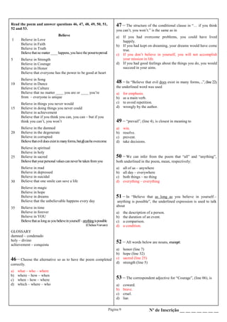 Página 9 Nº de Inscrição __ __ __ __ __ __ __
Read the poem and answer questions 46, 47, 48, 49, 50, 51,
52 and 53.
1
5
10
15
20
25
30
35
Believe
Believe in Love
Believe in Faith
Believe in Truth
Believethatno matter____happens,youhavethepowertoprevail
Believe in Strength
Believe in Courage
Believe in Honor
Believe that everyone has the power to be good at heart
Believe in Song
Believe in Dance
Believe in Culture
Believe that no matter ____ you are or ____ you’re
from – everyone is unique
Believe in things you never would
Believe in doing things you never could
Believe in achievement
Believe that if you think you can, you can – but if you
think you can’t, you won’t
Believe in the damned
Believe in the degenerate
Believe in corrupted
Believethatevildoesexistinmanyforms,butallcanbeovercome
Believe in spiritual
Believe in holy
Believe in sacred
Believethatyourpersonalvaluescanneverbetakenfromyou
Believe in mad
Believe in depressed
Believe in suicidal
Believe that one smile can save a life
Believe in magic
Believe in hope
Believe in dreams
Believe that the unbelievable happens every day
Believe in time
Believe in forever
Believe in YOU
Believethataslongasyoubelieveinyourself–anythingispossible
(ChelseaVarvaro)
GLOSSARY
damned – condenado
holy – divino
achievement – conquista
46 – Choose the alternative so as to have the poem completed
correctly.
a) what – who – where
b) where – how – when
c) when – how – where
d) which – where – who
47 – The structure of the conditional clause in “… if you think
you can’t, you won’t.” is the same as in
a) If you had overcome problems, you could have lived
happily.
b) If you had kept on dreaming, your dreams would have come
true.
c) If you don’t believe in yourself, you will not accomplish
your mission in life.
d) If you had good feelings about the things you do, you would
succeed in your aims.
48 – In “Believe that evil does exist in many forms, ...”, (line 22),
the underlined word was used
a) for emphasis.
b) as a main verb.
c) to avoid repetition.
d) wrongly by the author.
49 – “prevail”, (line 4), is closest in meaning to
a) win.
b) resolve.
c) prevent.
d) take decisions.
50 – We can infer from the poem that “all” and “anything”,
both underlined in the poem, mean, respectively:
a) all of us – anywhere
b) all day – everywhere
c) both things – no thing
d) everything – everything
51 – In “Believe that as long as you believe in yourself –
anything is possible”, the underlined expression is used to talk
about
a) the description of a person.
b) the duration of an event.
c) a comparison.
d) a condition.
52 – All words below are nouns, except:
a) honor (line 7)
b) hope (line 32)
c) sacred (line 25)
d) strength (line 5)
53 – The correspondent adjective for “Courage”, (line 06), is
a) coward.
b) brave.
c) cruel.
d) liar.
 