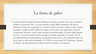 La fama de gabo
• La notoriedad mundial de García Márquez comenzó cuando Cien años de soledad se
publicó en junio de 1967 y en una semana vendió 8000 ejemplares. De allí en
adelante, el éxito fue asegurado y la novela vendió una nueva edición cada semana,
pasando a vender medio millón de copias en tres años. Fue traducido a más de
veinticuatro idiomas y ganó cuatro premios internacionales. El éxito había llegado
por fin y el escritor tenía 40 años cuando el mundo aprendió su nombre. Por la
correspondencia de admiradores, los premios, entrevistas y las comparecencias era
obvio que su vida había cambiado. En 1969, la novela ganó el Chianciano Aprecia
en Italia y fue denominado el «Mejor Libro Extranjero» en Francia
 