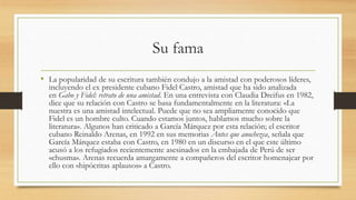Su fama
• La popularidad de su escritura también condujo a la amistad con poderosos líderes,
incluyendo el ex presidente cubano Fidel Castro, amistad que ha sido analizada
en Gabo y Fidel: retrato de una amistad. En una entrevista con Claudia Dreifus en 1982,
dice que su relación con Castro se basa fundamentalmente en la literatura: «La
nuestra es una amistad intelectual. Puede que no sea ampliamente conocido que
Fidel es un hombre culto. Cuando estamos juntos, hablamos mucho sobre la
literatura». Algunos han criticado a García Márquez por esta relación; el escritor
cubano Reinaldo Arenas, en 1992 en sus memorias Antes que anochezca, señala que
García Márquez estaba con Castro, en 1980 en un discurso en el que este último
acusó a los refugiados recientemente asesinados en la embajada de Perú de ser
«chusma». Arenas recuerda amargamente a compañeros del escritor homenajear por
ello con «hipócritas aplausos» a Castro.
 