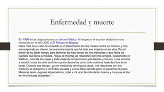 Enfermedad y muerte
En 1999 le fue diagnosticado un cáncer linfático. Al respecto, el escritor declaró en una
entrevista en el año 2000 a El Tiempo de Bogota:
Hace más de un año fui sometido a un tratamiento de tres meses contra un linfoma, y hoy
me sorprendo yo mismo de la enorme lotería que ha sido ese tropiezo en mi vida. Por el
temor de no tener tiempo para terminar los tres tomos de mis memorias y dos libros de
cuentos que tenía a medias, reduje al mínimo las relaciones con mis amigos, desconecté el
teléfono, cancelé los viajes y toda clase de compromisos pendientes y futuros, y me encerré
a escribir todos los días sin interrupción desde las ocho de la mañana hasta las dos de la
tarde. Durante ese tiempo, ya sin medicinas de ninguna clase, mis relaciones con los
médicos se redujeron a controles anuales y a una dieta sencilla para no pasarme de peso.
Mientras tanto, regresé al periodismo, volví a mi vicio favorito de la música y me puse al día
en mis lecturas atrasadas.18
 