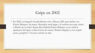 Gripe en 2002
• En 2002, su biógrafo Gerald Martin voló a México, D.F. para hablar con
García Márquez. Su mujer, Mercedes, tenía gripe y el escritor tuvo que visitar
a Martin en su hotel. Según dijo, Gabriel García Márquez ya no tenía la
apariencia del típico sobreviviente de cáncer. Todavía delgado y con el pelo
corto, completó Vivir para contarla ese año.
 