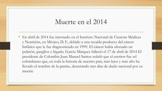 Muerte en el 2014
• En abril de 2014 fue internado en el Instituto Nacional de Ciencias Médicas
y Nutrición, en México, D. F., debido a una recaída producto del cáncer
linfático que le fue diagnosticado en 1999. El cáncer había afectado un
pulmón, ganglios e hígado. García Márquez falleció el 17 de abril de 2014 El
presidente de Colombia Juan Manuel Santos señaló que el escritor fue «el
colombiano que, en toda la historia de nuestro país, más lejos y más alto ha
llevado el nombre de la patria», decretando tres días de duelo nacional por su
muerte
 
