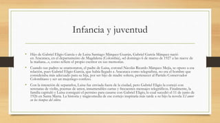 Infancia y juventud
• Hijo de Gabriel Eligio García y de Luisa Santiago Márquez Guarán, Gabriel García Márquez nació
en Aracataca, en el departamento de Magdalena (Colombia), «el domingo 6 de marzo de 1927 a las nueve de
la mañana...», como refiere el propio escritor en sus memorias.
• Cuando sus padres se enamoraron, el padre de Luisa, coronel Nicolás Ricardo Márquez Mejía, se opuso a esa
relación, pues Gabriel Eligio García, que había llegado a Aracataca como telegrafista, no era el hombre que
consideraba más adecuado para su hija, por ser hijo de madre soltera, pertenecer al Partido Conservador
Colombiano y ser un mujeriego confeso.
• Con la intención de separarlos, Luisa fue enviada fuera de la ciudad, pero Gabriel Eligio la cortejó con
serenatas de violín, poemas de amor, innumerables cartas y frecuentes mensajes telegráficos. Finalmente, la
familia capituló y Luisa consiguió el permiso para casarse con Gabriel Eligio, lo cual sucedió el 11 de junio de
1926 en Santa Marta. La historia y tragicomedia de ese cortejo inspiraría más tarde a su hijo la novela El amor
en los tiempos del cólera
 