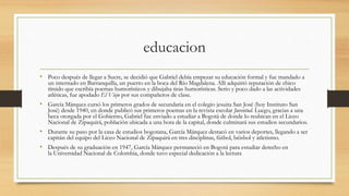 educacion
• Poco después de llegar a Sucre, se decidió que Gabriel debía empezar su educación formal y fue mandado a
un internado en Barranquilla, un puerto en la boca del Río Magdalena. Allí adquirió reputación de chico
tímido que escribía poemas humorísticos y dibujaba tiras humorísticas. Serio y poco dado a las actividades
atléticas, fue apodado El Viejo por sus compañeros de clase.
• García Márquez cursó los primeros grados de secundaria en el colegio jesuita San José (hoy Instituto San
José) desde 1940, en donde publicó sus primeros poemas en la revista escolar Juventud. Luego, gracias a una
beca otorgada por el Gobierno, Gabriel fue enviado a estudiar a Bogotá de donde lo reubican en el Liceo
Nacional de Zipaquirá, población ubicada a una hora de la capital, donde culminará sus estudios secundarios.
• Durante su paso por la casa de estudios bogotana, García Márquez destacó en varios deportes, llegando a ser
capitán del equipo del Liceo Nacional de Zipaquirá en tres disciplinas, fútbol, béisbol y atletismo.
• Después de su graduación en 1947, García Márquez permaneció en Bogotá para estudiar derecho en
la Universidad Nacional de Colombia, donde tuvo especial dedicación a la lectura
 
