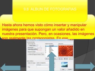9,6 ALBUN DE FOTOGRAFIAS
Hasta ahora hemos visto cómo insertar y manipular
imágenes para que supongan un valor añadido en
nuestra presentación. Pero, en ocasiones, las imágenes
son realmente las protagonistas. En ese
 