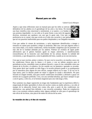 Manual para ser niño
Gabriel García Márquez
Aspiro a que estas reflexiones sean un manual para que los niños se atrevan a
defenderse de los adultos en el aprendizaje de las artes y las letras. No tienen
una base científica sino emocional o sentimental, si se quiere, y se fundan en
una premisa improbable: si a un niño se le pone frente a una serie de juguetes
diversos, terminará por quedarse con uno que le guste más. Creo que esa
preferencia no es casual, sino que revela en el niño una vocación y una aptitud
que tal vez pasarían inadvertidas para sus padres despistados y sus fatigados maestros.
Creo que ambas le vienen de nacimiento, y sería importante identificarlas a tiempo y
tomarlas en cuenta para ayudarlo a elegir su profesión. Más aun: creo que algunos niños a
una cierta edad, y en ciertas condiciones, tienen facultades congénitas que les permiten ver
más allá de la realidad admitida por los adultos. Podrían ser residuos de algún poder
adivinatorio que el género humano agotó en etapas anteriores, o manifestaciones
extraordinarias de la intuición casi clarividente de los artistas durante la soledad del
crecimiento, y que desaparecen, como la glándula del timo, cuando ya no son necesarias.
Creo que se nace escritor, pintor o músico. Se nace con la vocación y en muchos casos con
las condiciones físicas para la danza y el teatro, y con un talento propicio para el
periodismo escrito, entendido como un género literario, y para el cine, entendido como una
síntesis de la ficción y la plástica. En ese sentido soy un platónico: aprender es recordar.
Esto quiere decir que cuando un niño llega a la escuela primaria puede ir ya predispuesto
por la naturaleza para alguno de esos oficios, aunque todavía no lo sepa. Y tal vez no lo
sepa nunca, pero su destino puede ser mejor si alguien lo ayuda a descubrirlo. No para
forzarlo en ningún sentido, sino para crearle condiciones favorables y alentarlo a gozar sin
temores de su juguete preferido. Creo, con una seriedad absoluta, que hacer siempre lo que
a uno le gusta, y sólo eso, es la formula magistral para una vida larga y feliz.
Para sustentar esa alegre suposición no tengo más fundamento que la experiencia difícil y
empecinada de haber aprendido el oficio de escritor contra un medio adverso, y no sólo al
margen de la educación formal sino contra ella, pero a partir de dos condiciones sin
alternativas: una aptitud bien definida y una vocación arrasadora. Nada me complacería
más si esa aventura solitaria pudiera tener alguna utilidad no sólo para el aprendizaje de
este oficio de las letras, sino para el de todos los oficios de las artes.
La vocación sin don y el don sin vocación
 