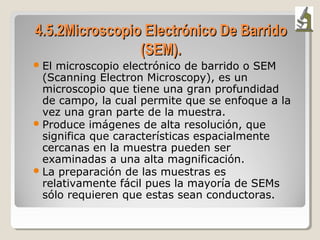 4.5.2Microscopio Electr4.5.2Microscopio Electrónico De Barridoónico De Barrido
(SEM).(SEM).
El microscopio electrónico de barrido o SEM
(Scanning Electron Microscopy), es un
microscopio que tiene una gran profundidad
de campo, la cual permite que se enfoque a la
vez una gran parte de la muestra.
Produce imágenes de alta resolución, que
significa que características espacialmente
cercanas en la muestra pueden ser
examinadas a una alta magnificación.
La preparación de las muestras es
relativamente fácil pues la mayoría de SEMs
sólo requieren que estas sean conductoras.
 