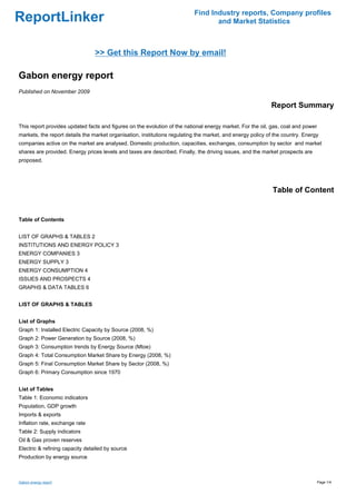 Find Industry reports, Company profiles
ReportLinker                                                                      and Market Statistics



                                 >> Get this Report Now by email!

Gabon energy report
Published on November 2009

                                                                                                            Report Summary

This report provides updated facts and figures on the evolution of the national energy market. For the oil, gas, coal and power
markets, the report details the market organisation, institutions regulating the market, and energy policy of the country. Energy
companies active on the market are analysed. Domestic production, capacities, exchanges, consumption by sector and market
shares are provided. Energy prices levels and taxes are described. Finally, the driving issues, and the market prospects are
proposed.




                                                                                                             Table of Content


Table of Contents


LIST OF GRAPHS & TABLES 2
INSTITUTIONS AND ENERGY POLICY 3
ENERGY COMPANIES 3
ENERGY SUPPLY 3
ENERGY CONSUMPTION 4
ISSUES AND PROSPECTS 4
GRAPHS & DATA TABLES 6


LIST OF GRAPHS & TABLES


List of Graphs
Graph 1: Installed Electric Capacity by Source (2008, %)
Graph 2: Power Generation by Source (2008, %)
Graph 3: Consumption trends by Energy Source (Mtoe)
Graph 4: Total Consumption Market Share by Energy (2008, %)
Graph 5: Final Consumption Market Share by Sector (2008, %)
Graph 6: Primary Consumption since 1970


List of Tables
Table 1: Economic indicators
Population, GDP growth
Imports & exports
Inflation rate, exchange rate
Table 2: Supply indicators
Oil & Gas proven reserves
Electric & refining capacity detailed by source
Production by energy source



Gabon energy report                                                                                                               Page 1/4
 