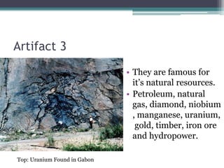 Artifact 3
                              • They are famous for
                                it’s natural resources.
                              • Petroleum, natural
                                gas, diamond, niobium
                                , manganese, uranium,
                                 gold, timber, iron ore
                                and hydropower.

Top: Uranium Found in Gabon
 