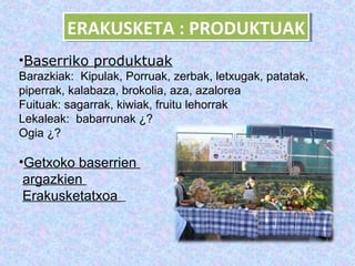 ERAKUSKETA :: PRODUKTUAK
         ERAKUSKETA PRODUKTUAK
•Baserriko produktuak
Barazkiak: Kipulak, Porruak, zerbak, letxugak, patatak,
piperrak, kalabaza, brokolia, aza, azalorea
Fuituak: sagarrak, kiwiak, fruitu lehorrak
Lekaleak: babarrunak ¿?
Ogia ¿?

•Getxoko baserrien
 argazkien
 Erakusketatxoa
 
