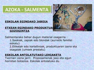 AZOKA -- SALMENTA
AZOKA SALMENTA

ESKOLAN EGINDAKO JABOIA

ETXEAN EGINDAKO PRODUKTUAK:
   GOZOGINTZA

Salmentarako behar dugun material osagarria :
   1.Saskiak, zapiak edo blondak (aurretik familiei
   eskatu)
   2.Etiketak edo karteltxoak, produktuaren izena eta
   osagaiak (umeek prestatu)

ESKOLAN ANTOLATUTAKO LEHIAKETA
Txerriari izena jarri: Proposamenak jaso eta egun
horretan botazioa. Eskolak antolatuko du.
 