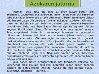 Azokaren jatorria
                  Azokaren jatorria
     Antzinan, etxe asko eta asko ez ziren izaten bertan bizi
zirenenak. Jauntxoak eta aberatsak izaten ziren etxe eta baserrien
jabe eta hauek hileko edo urteko diru kopuru baten truke etxe bizitza
edo baserri baten bila zerbitzen zirenei alokatzen zizkieten. Ohituraz,
baserrien alokairua urtean behin ordaintzen zen, diruz eta baserriko
produktuen bidez eta hau Santo Tomas egunez egiteko ohitura
zegoen. Hortik dator “Santo Tomas eguna, errenta eguna” esaera.
Jauntxo gehienak hirietan bizi zirenez egun horretan maizter mordoa
biltzen zen hemen, bakoitza bere etxearen jabeari urteko zorra
ordaintzera etorrita. Ohiturak agintzen zuen erara etxe jabeak
bazkari ederra eskaintzen zion dotore jantzita zetorren baserritarrari
eta honek lan tresnak eta beste zenbait gauza erosteko ere
aprobetxatzen zuen eguna. XIX. mendean, baserritarrak lantzen
zituzten lurren jabe egiten ari ziren baina, egun horretan biltzeko
ohitura mantendu egin zen. Nagusiari eraman ordez, baserriko
produktuen erakusketa eta salmenta egiten zen eta ondoren hauen
arteko lehiaketa ere.
     Egun honen beste ezaugarrietako bat txerriaren zozketa da.
Lehenengo aldiz 1938an egin zen, ordurako Bilbon egiten zenaren
antzera eta beti zerrama izan da, handia eta izen berezia duena:
Justiniana, Demetria, Tiburtzia, ...
 