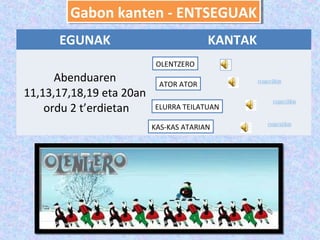 Gabon kanten -- ENTSEGUAK
        Gabon kanten ENTSEGUAK
      EGUNAK                            KANTAK
                           OLENTZERO
      Abenduaren           ATOR ATOR
11,13,17,18,19 eta 20an
    ordu 2 t’erdietan     ELURRA TEILATUAN

                          KAS-KAS ATARIAN
 