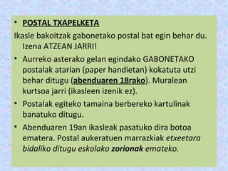 • POSTAL TXAPELKETA
Ikasle bakoitzak gabonetako postal bat egin behar du.
   Izena ATZEAN JARRI!
• Aurreko asterako gelan egindako GABONETAKO
   postalak atarian (paper handietan) kokatuta utzi
   behar ditugu (abenduaren 18rako). Muralean
   kurtsoa jarri (ikasleen izenik ez).
• Postalak egiteko tamaina berbereko kartulinak
   banatuko ditugu.
• Abenduaren 19an ikasleak pasatuko dira botoa
   ematera. Postal aukeratuen marrazkiak etxeetara
   bidaliko ditugu eskolako zorionak emateko.
 