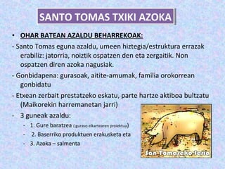 SANTO TOMAS TXIKI AZOKA
          SANTO TOMAS TXIKI AZOKA
• OHAR BATEAN AZALDU BEHARREKOAK:
- Santo Tomas eguna azaldu, umeen hiztegia/estruktura errazak
   erabiliz: jatorria, noiztik ospatzen den eta zergaitik. Non
   ospatzen diren azoka nagusiak.
- Gonbidapena: gurasoak, aitite-amumak, familia orokorrean
   gonbidatu
- Etxean zerbait prestatzeko eskatu, parte hartze aktiboa bultzatu
   (Maikorekin harremanetan jarri)
- 3 guneak azaldu:
   - 1. Gure baratzea ( guraso elkartearen proiektua)
   - 2. Baserriko produktuen erakusketa eta
   - 3. Azoka – salmenta
 