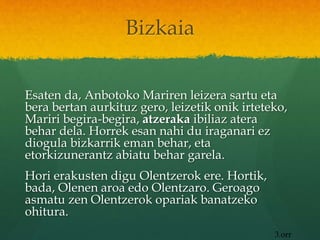 Bizkaia
Esaten da, Anbotoko Mariren leizera sartu eta
bera bertan aurkituz gero, leizetik onik irteteko,
Mariri begira-begira, atzeraka ibiliaz atera
behar dela. Horrek esan nahi du iraganari ez
diogula bizkarrik eman behar, eta
etorkizunerantz abiatu behar garela.
Hori erakusten digu Olentzerok ere. Hortik,
bada, Olenen aroa edo Olentzaro. Geroago
asmatu zen Olentzerok opariak banatzeko
ohitura.
3.orr
 