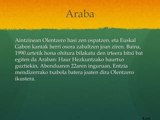 Araba
Aintzinean Olentzero hasi zen ospatzen, eta Euskal
Gabon kantak herri osora zabaltzen joan ziren. Baina,
1990.urtetik hona ohitura bilakatu den irteera bitxi bat
egiten da Araban: Haur Hezkuntzako haurtxo
guztiekin, Abenduaren 22aren inguruan, Entzia
mendizerrako txabola batera joaten dira Olentzero
ikustera.
4.orr
 