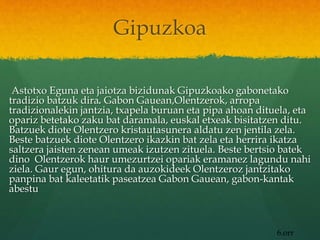 Gipuzkoa
Astotxo Eguna eta jaiotza bizidunak Gipuzkoako gabonetako
tradizio batzuk dira. Gabon Gauean,Olentzerok, arropa
tradizionalekin jantzia, txapela buruan eta pipa ahoan dituela, eta
opariz betetako zaku bat daramala, euskal etxeak bisitatzen ditu.
Batzuek diote Olentzero kristautasunera aldatu zen jentila zela.
Beste batzuek diote Olentzero ikazkin bat zela eta herrira ikatza
saltzera jaisten zenean umeak izutzen zituela. Beste bertsio batek
dino Olentzerok haur umezurtzei opariak eramanez lagundu nahi
ziela. Gaur egun, ohitura da auzokideek Olentzeroz jantzitako
panpina bat kaleetatik paseatzea Gabon Gauean, gabon-kantak
abestu
6.orr
 