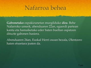 Nafarroa behea
Gabonetako ospakizunetan murgilduko dira. Behe
Nafarroko umeek, abenduaren 22an, eguerdi partean
kantu eta hamaiketako eder baten bueltan ospatzen
dituzte gabonen hasiera.
Abenduaren 24an, Euskal Herri osoan bezala, Olentzero
haien etxeetara joaten da.
7.orr
 