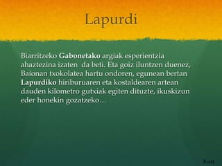 Lapurdi
Biarritzeko Gabonetako argiak esperientzia
ahaztezina izaten da beti. Eta goiz iluntzen duenez,
Baionan txokolatea hartu ondoren, egunean bertan
Lapurdiko hiriburuaren eta kostaldearen artean
dauden kilometro gutxiak egiten dituzte, ikuskizun
eder honekin gozatzeko…
8.orr
 