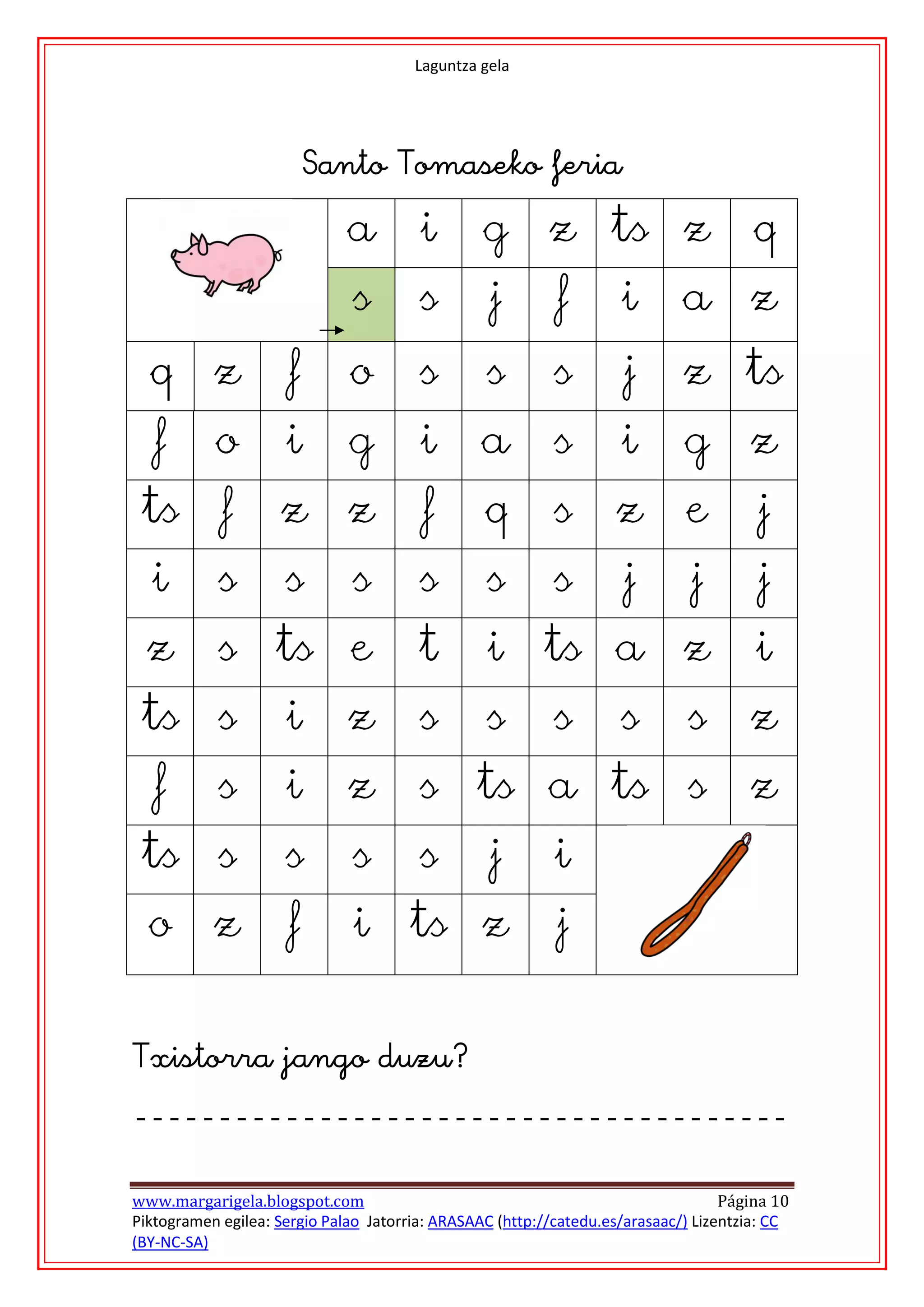 Laguntza gela




                          
                              a         i         g       z ts z                      q
                              s         s         j        f        i        a z
  q        z          f       o         s         s       s         j        z ts
   f       o         i        g         i         a       s         i        g        z
 ts         f       z         z         f         q       s        z         e         j
  i         s        s        s         s         s       s         j         j        j
  z         s ts e                      t         i      ts a z                        i
 ts s                i        z         s         s       s         s        s        z
   f        s        i        z         s ts a ts s                                   z
 ts s                s        s         s         j        i
  o        z          f       i       ts z                 j
                                              



www.margarigela.blogspot.com                                                       Página 10
Piktogramen egilea: Sergio Palao Jatorria: ARASAAC (http://catedu.es/arasaac/) Lizentzia: CC
(BY-NC-SA)
 