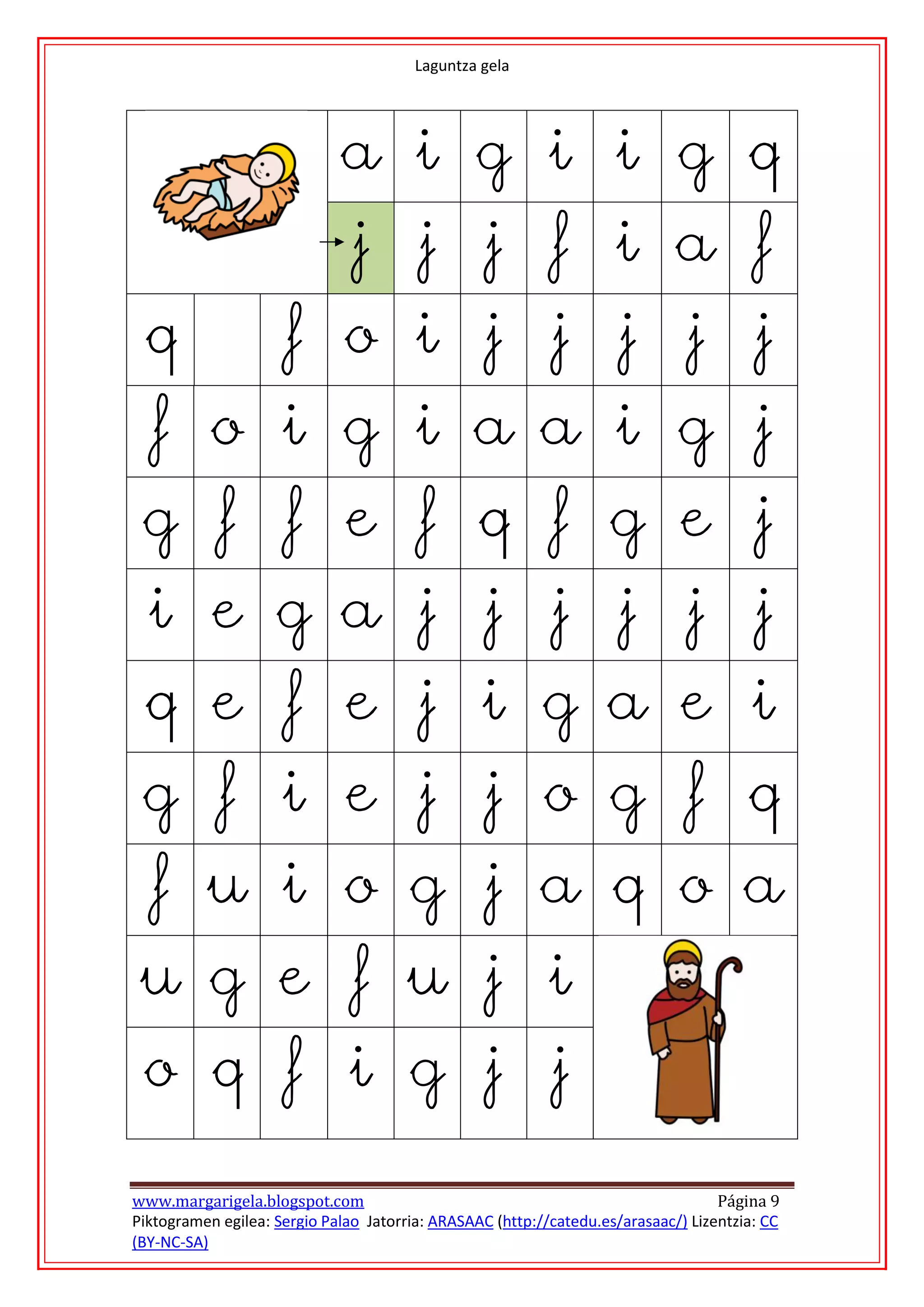 Laguntza gela




                             a i g i i g q
                               j j j f i a f
 q                    f o i j j j j j
   f o i g i a a i g j
 g f f e f q f g e j
  i e g a j j j j j j
 q e f e j i g a e i
 g f i e j j o g f q
   f u i o g j a q o a
 u g e f u j i
 o q f i g j j

www.margarigela.blogspot.com                                                       Página 9
Piktogramen egilea: Sergio Palao Jatorria: ARASAAC (http://catedu.es/arasaac/) Lizentzia: CC
(BY-NC-SA)
 