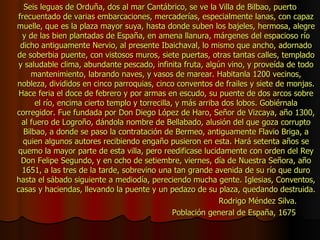 Seis leguas de Orduña, dos al mar Cantábrico, se ve la Villa de Bilbao, puerto frecuentado de varias embarcaciones, mercaderías, especialmente lanas, con capaz muelle, que es la plaza mayor suya, hasta donde suben los bajeles, hermosa, alegre y de las bien plantadas de España, en amena llanura, márgenes del espacioso río dicho antiguamente Nervio, al presente Ibaichaval, lo mismo que ancho, adornado de soberbia puente, con vistosos muros, siete puertas, otras tantas calles, templado y saludable clima, abundante pescado, infinita fruta, algún vino, y proveída de todo mantenimiento, labrando naves, y vasos de marear. Habitanla 1200 vecinos, nobleza, divididos en cinco parroquias, cinco conventos de frailes y siete de monjas. Hace feria el doce de febrero y por armas en escudo, su puente de dos arcos sobre el río, encima cierto templo y torrecilla, y más arriba dos lobos. Gobiérnala corregidor. Fue fundada por Don Diego López de Haro, Señor de Vizcaya, año 1300, al fuero de Logroño, dándola nombre de Bellabado, alusión del que goza corrupto Bilbao, a donde se paso la contratación de Bermeo, antiguamente Flavio Briga, a quien algunos autores recibiendo engaño pusieron en esta. Hará setenta años se quemo la mayor parte de esta villa, pero reedificase lucidamente con orden del Rey Don Felipe Segundo, y en ocho de setiembre, viernes, día de Nuestra Señora, año 1651, a las tres de la tarde, sobrevino una tan grande avenida de su río que duro hasta el sábado siguiente a mediodía, pereciendo mucha gente. Iglesias, Conventos, casas y haciendas, llevando la puente y un pedazo de su plaza, quedando destruida. Rodrigo Méndez Silva. Población general de España, 1675 