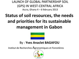 Status of soil resources, the needs
and priorities for its sustainable
management in Gabon
By : Yves Anaclet BAGAFOU
Institut de Recherches Agronomiques et Forestières (IRAF)
LAUNCH OF GLOBAL PARTNERSHIP SOIL
(GPS) IN WEST-CENTRAL AFRICA
Accra, Ghana 4 – 6 february 2013
 