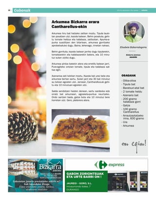 2017ko abenduaren 15a, barikua
18 anboto2017ko abenduaren 15a, barikua | anbotoGabonak
Arkumea hiru bat hatzeko zatitan moztu. Tipula lauki-
tan poxatzen utzi, kazola batean. Behin poxatuta, gehi-
tu tomate heldua eta kalabaza, zatitxotan. Apurka-a-
purka sueztitzen den bitartean, arkumea gorritzeko
aprobetxatuko dugu. Baina, lehenago, irinetan nahasi.
Behin gorrituta, kazola batean jarriko dugu tipularekin,
tomatearekin eta kalabazarekin batera, eta 10 minu-
tuz sutan utziko dugu.
Arkumea pintza batekin atera eta erretilu batean jarri.
Pure-egiteko ontzian tomate, tipula eta kalabaza sal-
tsa egin.
Azenarioa zati txikitan moztu. Kazola bat urez bete eta
arkumea bertan sartu. Sutan jarri eta 30 bat minutuz
su txikian egosten utzi. Jarraian, Cantharellus-ak gehi-
tu eta 10 minutuan egosten utzi.
Salda sendotzen hasten denean, sartu sardexka edo
orratz bat arkumeari, egosketa-puntua neurtzeko.
Ondo sartzen bada, gatza bota eta 10 minutuz bere
horretan utzi. Gero, platerera atera.
Arkumea bizkarra erara
Cantharellus-ekin
Elisabete Bizkarralegorra
Bizkarra Jatetxea
ABADIÑO
Osagaiak
- Oliba-olioa
- Tipula bat
- Baratxuri-atal bat
- 2 tomate heldu
- Azenario bat
- 200 gramo
kalabaza gorri
- Gatza
- 100 gramo
Cantharellus
- Arrautzaztatzeko
irina, 600 gramo
- Ura
- Arkumea
 